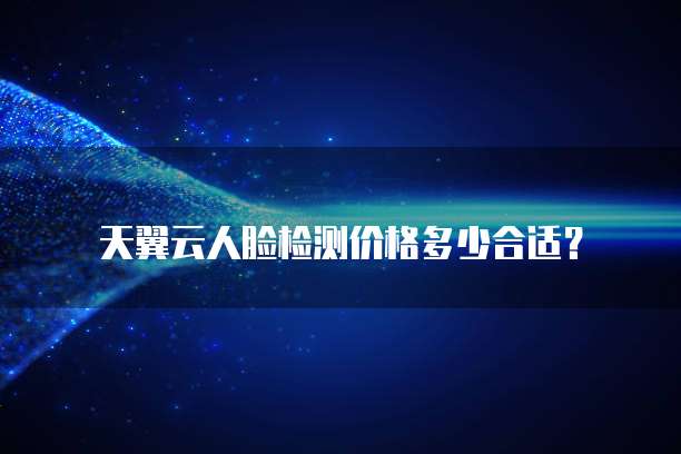 天翼云人脸检测价格多少合适?