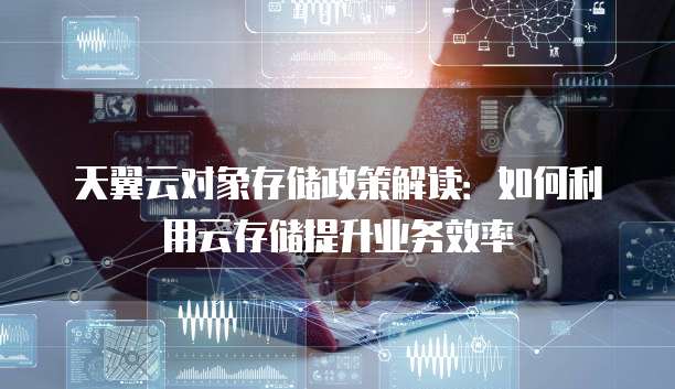 天翼云对象存储政策解读:如何利用云存储提升业务效率