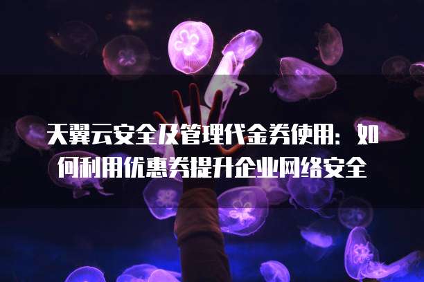 天翼云安全及管理代金券使用：如何利用优惠券提升企业网络安全