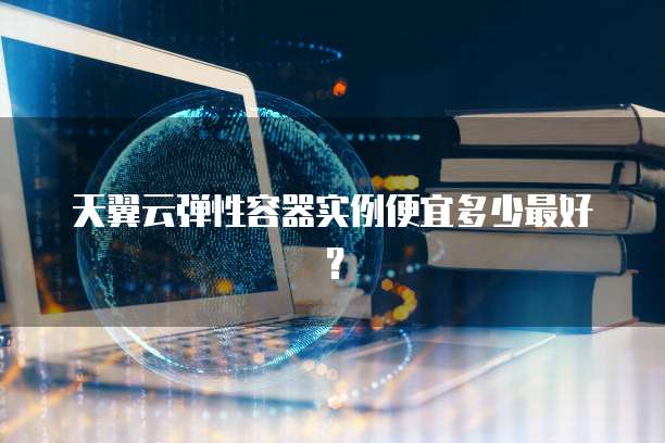 天翼云弹性容器实例便宜多少最好?