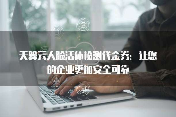 天翼云人脸活体检测代金券:让您的企业更加安全可靠