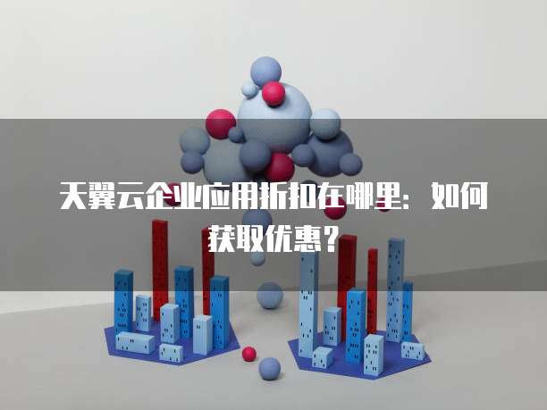 天翼云企业应用折扣在哪里:如何获取优惠?