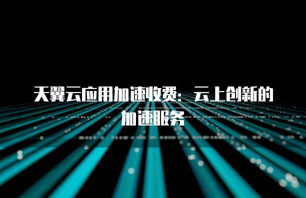 天翼云应用加速收费:云上创新的加速服务