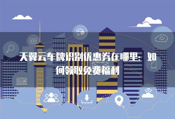 天翼云车牌识别优惠券在哪里:如何领取免费福利