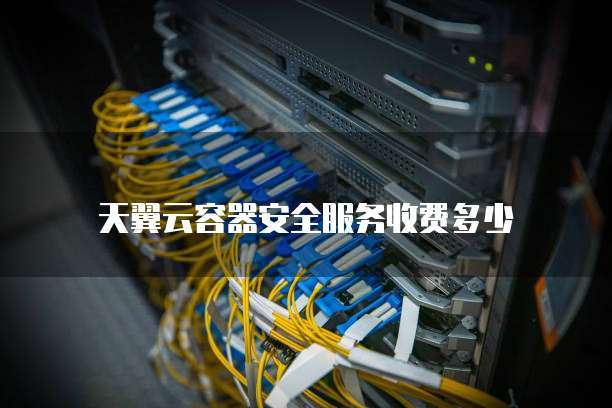 天翼云容器安全服务收费多少