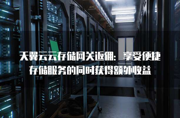 天翼云云存储网关返佣:享受便捷存储服务的同时获得额外收益