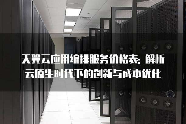 天翼云应用编排服务价格表: 解析云原生时代下的创新与成本优化