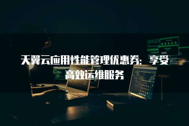 天翼云应用性能管理优惠券:享受高效运维服务