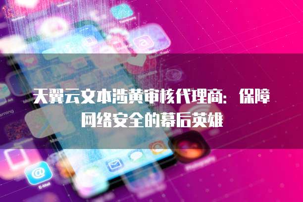 天翼云文本涉黄审核代理商:保障网络安全的幕后英雄