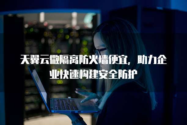 天翼云微隔离防火墙便宜,助力企业快速构建安全防护