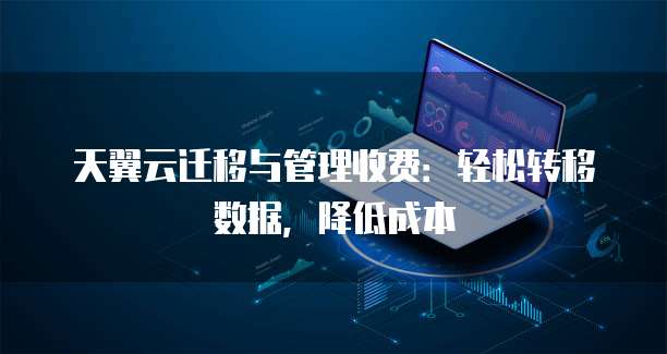 天翼云迁移与管理收费:轻松转移数据,降低成本
