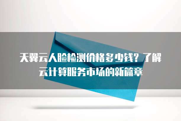 天翼云人脸检测价格多少钱？了解云计算服务市场的新篇章