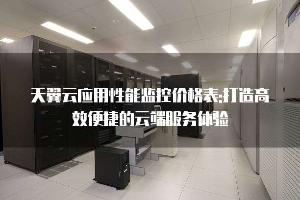 天翼云应用性能监控价格表:打造高效便捷的云端服务体验