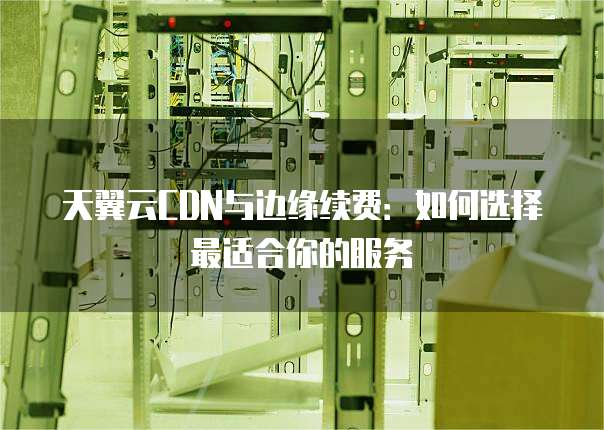 天翼云CDN与边缘续费:如何选择最适合你的服务