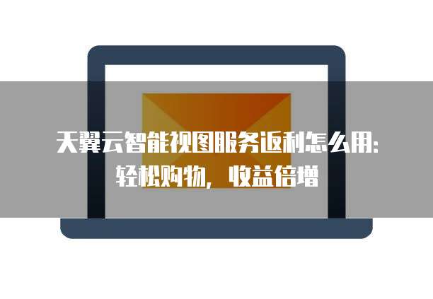 天翼云智能视图服务返利怎么用:轻松购物,收益倍增