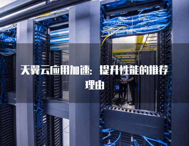 天翼云应用加速:提升性能的推荐理由