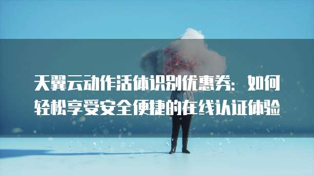 天翼云动作活体识别优惠券:如何轻松享受安全便捷的在线认证体验