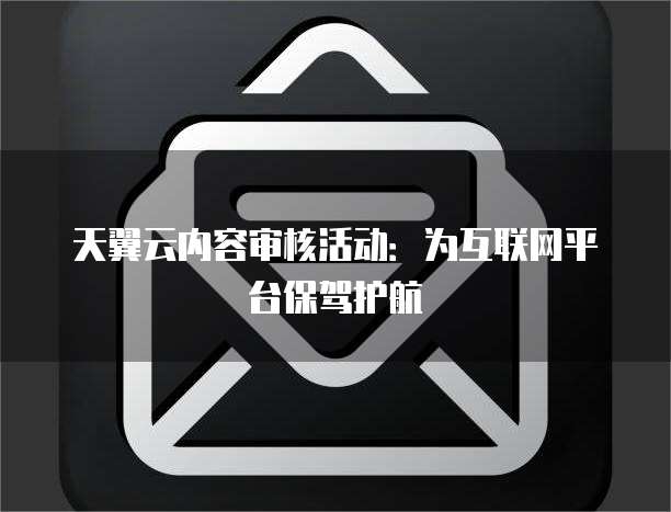 天翼云内容审核活动：为互联网平台保驾护航