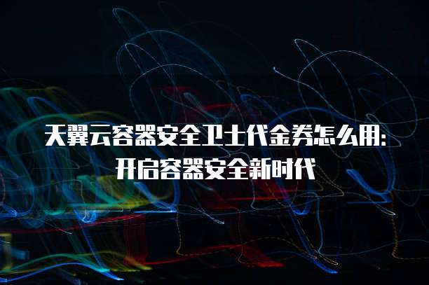 天翼云容器安全卫士代金券怎么用:开启容器安全新时代