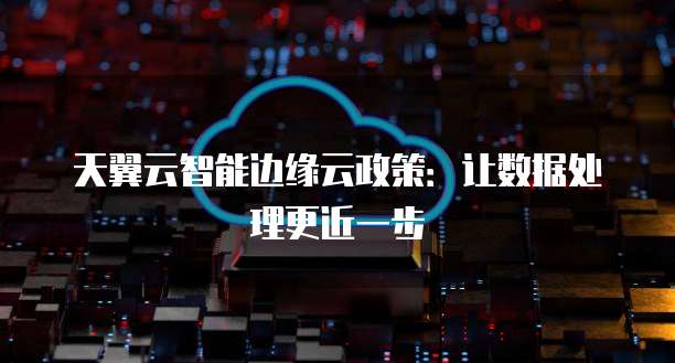 天翼云智能边缘云政策:让数据处理更近一步