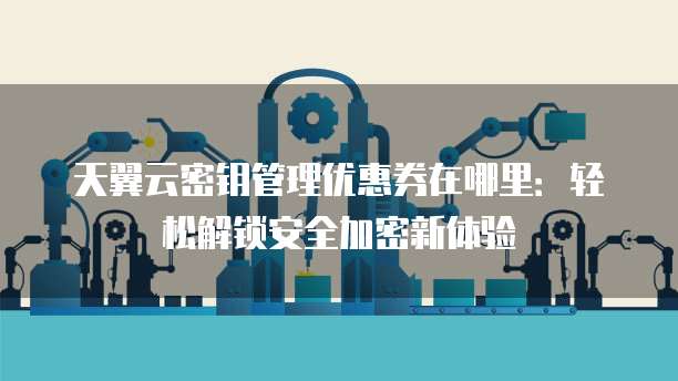 天翼云密钥管理优惠券在哪里:轻松解锁安全加密新体验