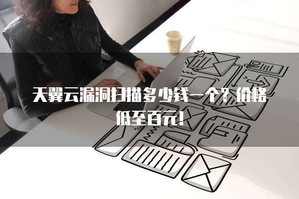 天翼云漏洞扫描多少钱一个?价格低至百元!