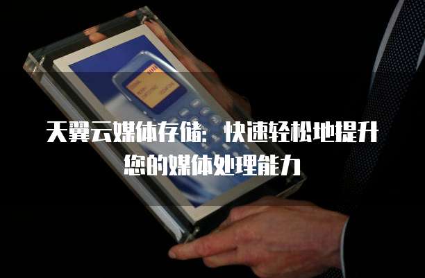 天翼云媒体存储:快速轻松地提升您的媒体处理能力