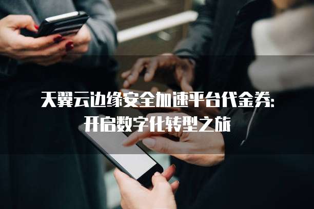 天翼云边缘安全加速平台代金券:开启数字化转型之旅