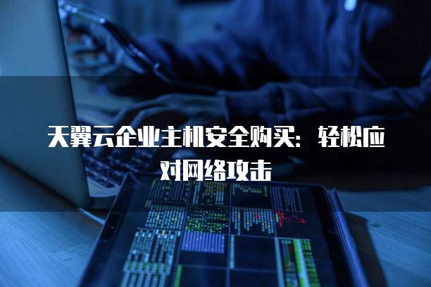 天翼云企业主机安全购买:轻松应对网络攻击