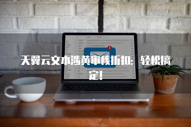 天翼云文本涉黄审核折扣:轻松搞定!