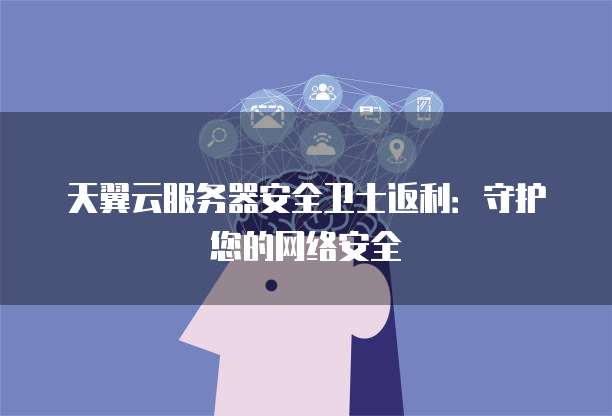 天翼云服务器安全卫士返利:守护您的网络安全