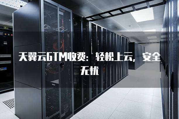 天翼云GTM收费:轻松上云,安全无忧
