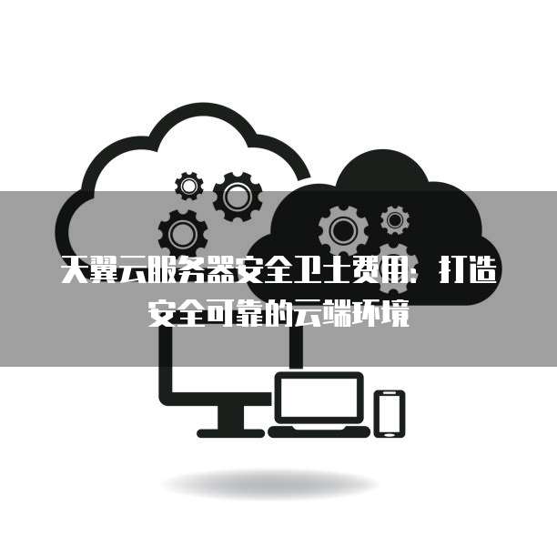 天翼云服务器安全卫士费用：打造安全可靠的云端环境