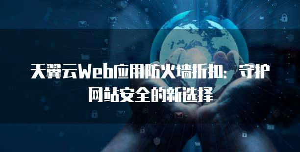 天翼云Web应用防火墙折扣:守护网站安全的新选择