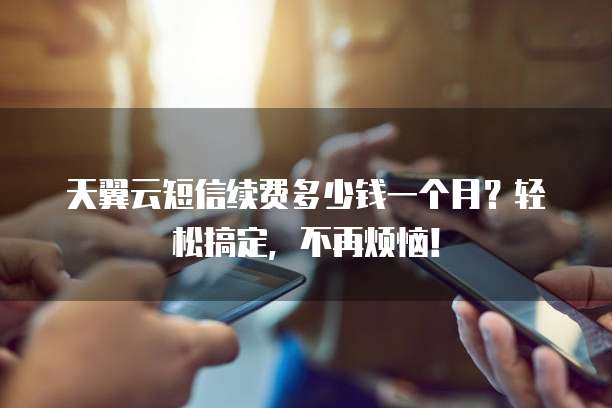 天翼云短信续费多少钱一个月？轻松搞定，不再烦恼！
