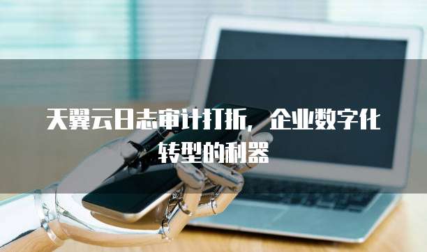 天翼云日志审计打折,企业数字化转型的利器