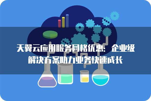天翼云应用服务网格优惠：企业级解决方案助力业务快速成长