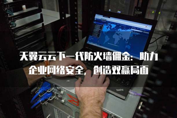 天翼云云下一代防火墙佣金:助力企业网络安全,创造双赢局面