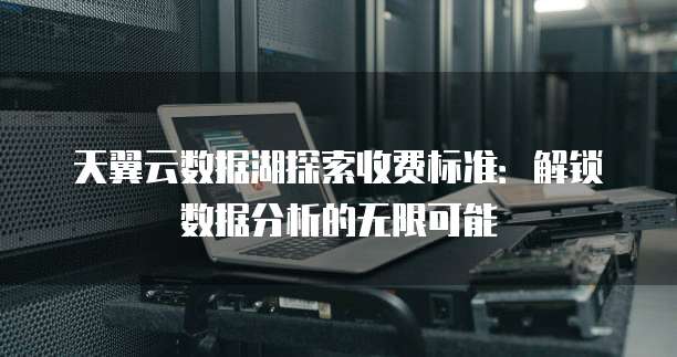 天翼云数据湖探索收费标准:解锁数据分析的无限可能
