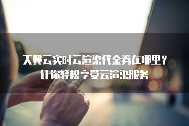 天翼云实时云渲染代金券在哪里？让你轻松享受云渲染服务