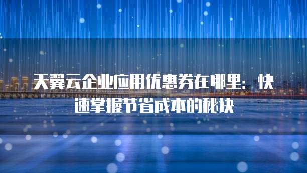 天翼云企业应用优惠券在哪里:快速掌握节省成本的秘诀