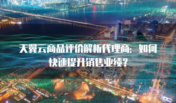 天翼云商品评价解析代理商：如何快速提升销售业绩？