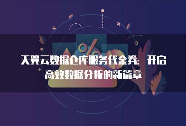 天翼云数据仓库服务代金券:开启高效数据分析的新篇章