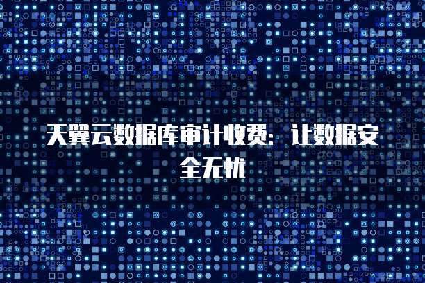 天翼云数据库审计收费:让数据安全无忧