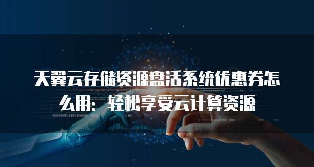 天翼云存储资源盘活系统优惠券怎么用：轻松享受云计算资源