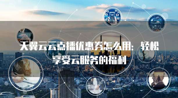 天翼云云点播优惠券怎么用:轻松享受云服务的福利