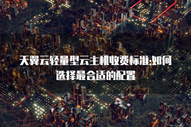 天翼云轻量型云主机收费标准:如何选择最合适的配置