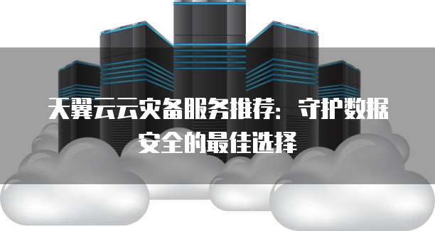 天翼云云灾备服务推荐:守护数据安全的最佳选择