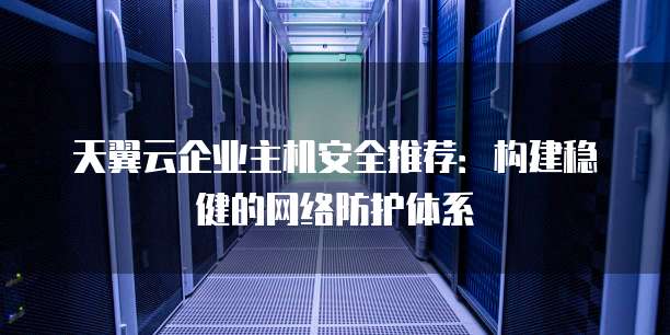 天翼云企业主机安全推荐:构建稳健的网络防护体系