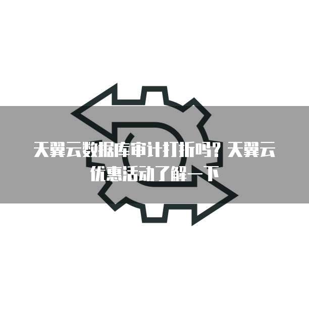 天翼云数据库审计打折吗?天翼云优惠活动了解一下